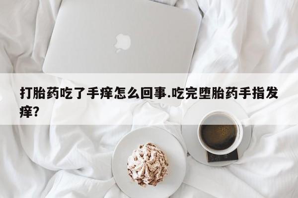 网上买打胎药联系方式微信，打胎药吃了手痒怎么回事.吃完堕胎药手指发痒？