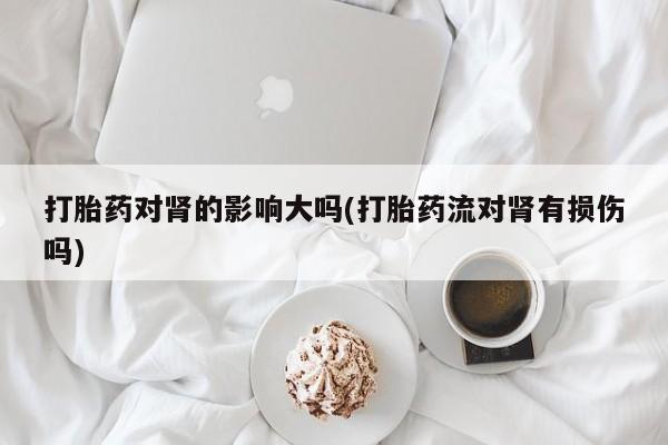 网上买打胎药联系方式微信，打胎药对肾的影响大吗(打胎药流对肾有损伤吗)