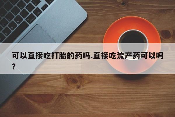 网上买打胎药联系方式微信，可以直接吃打胎的药吗.直接吃流产药可以吗？