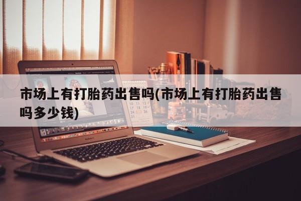 网上买打胎药联系方式微信，市场上有打胎药出售吗(市场上有打胎药出售吗多少钱)