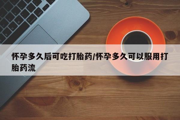网上买打胎药联系方式微信，怀孕多久后可吃打胎药/怀孕多久可以服用打胎药流