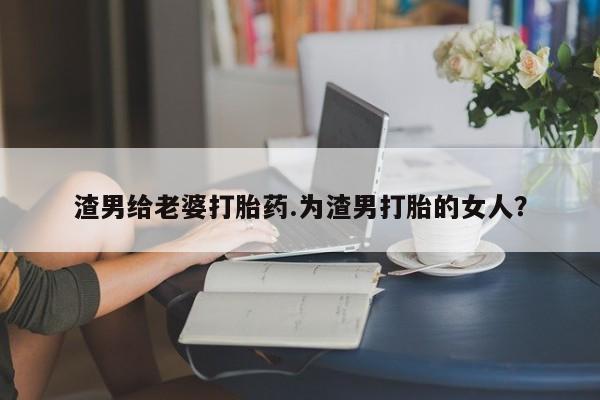 网上买打胎药联系方式微信，渣男给老婆打胎药.为渣男打胎的女人？