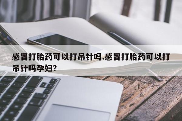 网上买打胎药联系方式微信，感冒打胎药可以打吊针吗.感冒打胎药可以打吊针吗孕妇？