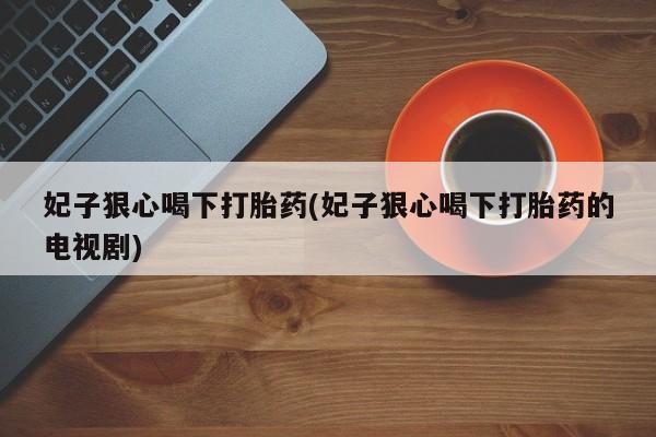 网上买打胎药联系方式微信，妃子狠心喝下打胎药(妃子狠心喝下打胎药的电视剧)