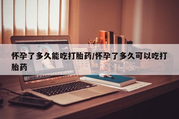 网上买打胎药联系方式微信，怀孕了多久能吃打胎药/怀孕了多久可以吃打胎药