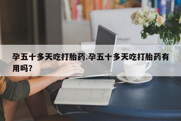 网上买打胎药联系方式微信，孕五十多天吃打胎药.孕五十多天吃打胎药有用吗？