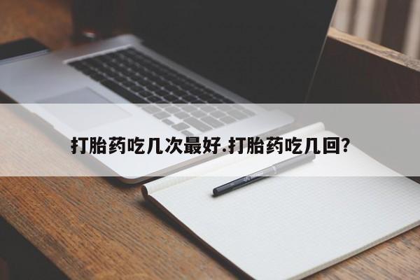 网上买打胎药联系方式微信，打胎药吃几次最好.打胎药吃几回？