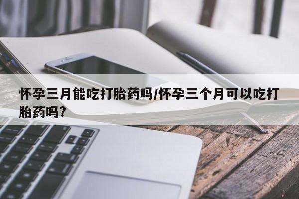 网上买打胎药联系方式微信，怀孕三月能吃打胎药吗/怀孕三个月可以吃打胎药吗?