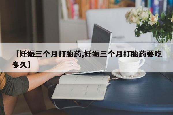 网上买打胎药联系方式微信，【妊娠三个月打胎药,妊娠三个月打胎药要吃多久】