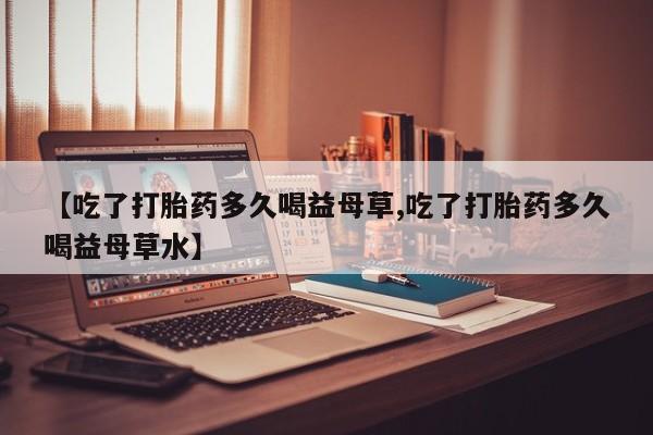 网上买打胎药联系方式微信，【吃了打胎药多久喝益母草,吃了打胎药多久喝益母草水】