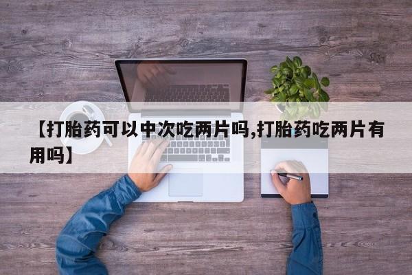 网上买打胎药联系方式微信，【打胎药可以中次吃两片吗,打胎药吃两片有用吗】