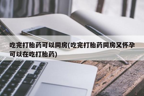 网上买打胎药联系方式微信，吃完打胎药可以同房(吃完打胎药同房又怀孕可以在吃打胎药)