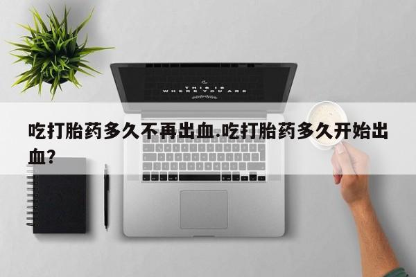 网上买打胎药联系方式微信，吃打胎药多久不再出血.吃打胎药多久开始出血？