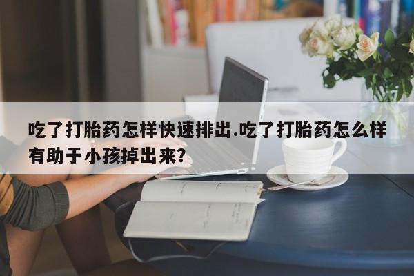 网上买打胎药联系方式微信，吃了打胎药怎样快速排出.吃了打胎药怎么样有助于小孩掉出来？
