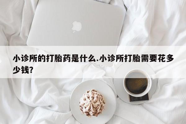 网上买打胎药联系方式微信，小诊所的打胎药是什么.小诊所打胎需要花多少钱？