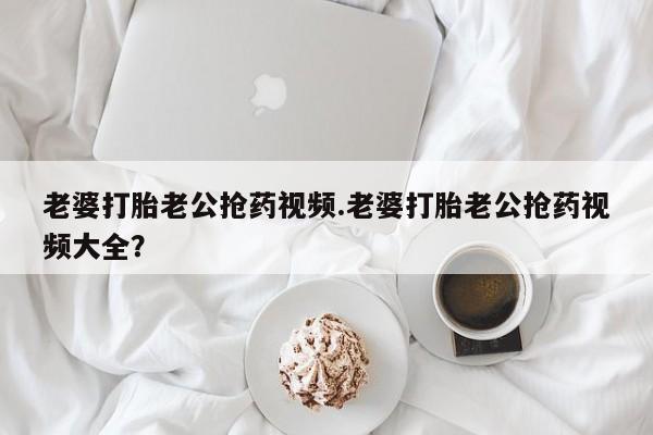 网上买打胎药联系方式微信，老婆打胎老公抢药视频.老婆打胎老公抢药视频大全？
