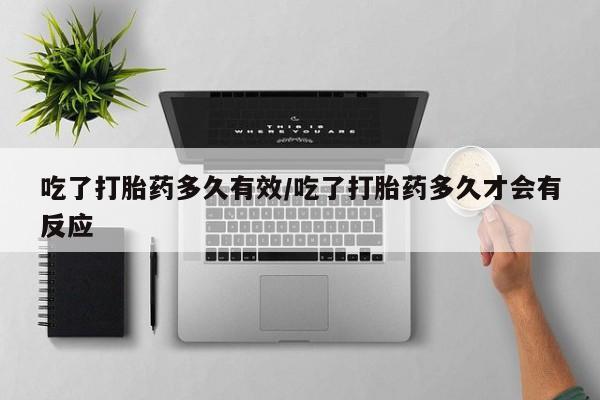 网上买打胎药联系方式微信，吃了打胎药多久有效/吃了打胎药多久才会有反应