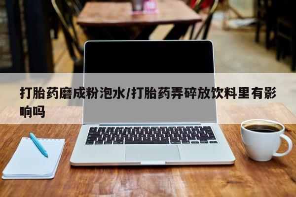 网上买打胎药联系方式微信，打胎药磨成粉泡水/打胎药弄碎放饮料里有影响吗