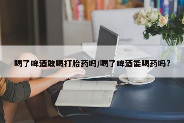 网上买打胎药联系方式微信，喝了啤酒敢喝打胎药吗/喝了啤酒能喝药吗?