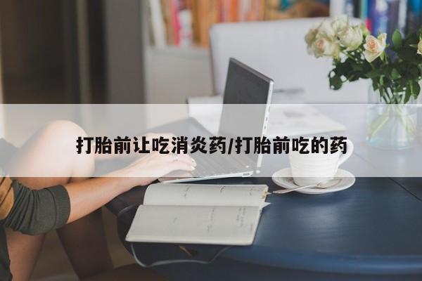 网上买打胎药联系方式微信，打胎前让吃消炎药/打胎前吃的药
