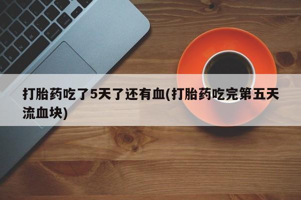 网上买打胎药联系方式微信，打胎药吃了5天了还有血(打胎药吃完第五天流血块)