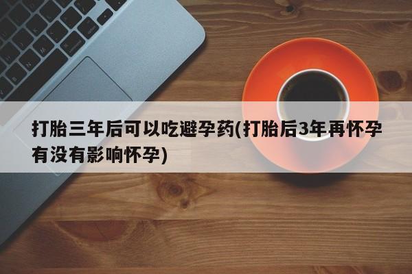 网上买打胎药联系方式微信，打胎三年后可以吃避孕药(打胎后3年再怀孕有没有影响怀孕)