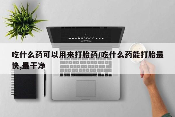 网上买打胎药联系方式微信，吃什么药可以用来打胎药/吃什么药能打胎最快,最干净