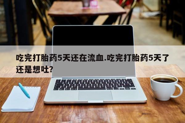 网上买打胎药联系方式微信，吃完打胎药5天还在流血.吃完打胎药5天了还是想吐？