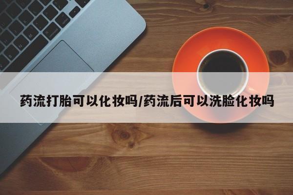 网上买打胎药联系方式微信，药流打胎可以化妆吗/药流后可以洗脸化妆吗
