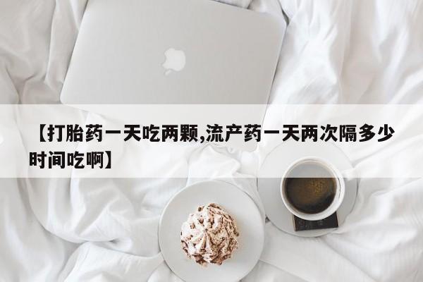 网上买打胎药联系方式微信，【打胎药一天吃两颗,流产药一天两次隔多少时间吃啊】