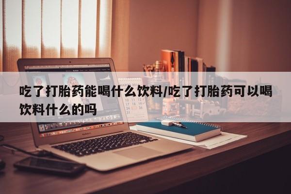 网上买打胎药联系方式微信，吃了打胎药能喝什么饮料/吃了打胎药可以喝饮料什么的吗
