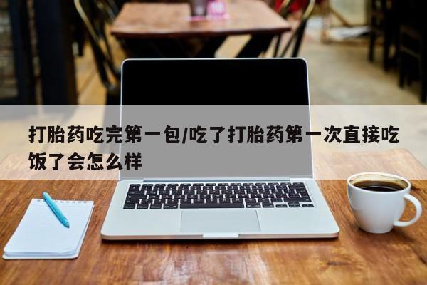 网上买打胎药联系方式微信，打胎药吃完第一包/吃了打胎药第一次直接吃饭了会怎么样