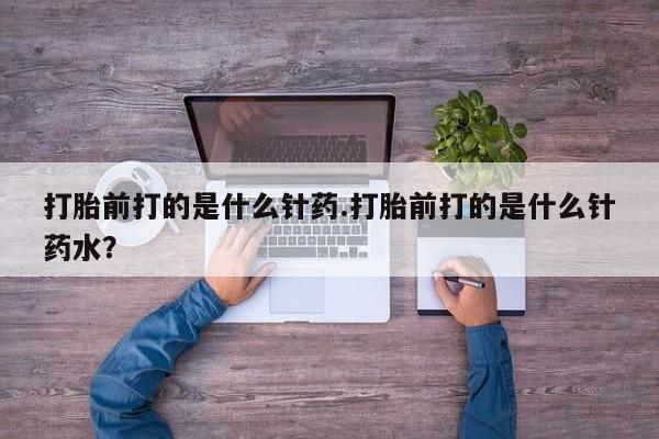 网上买打胎药联系方式微信，打胎前打的是什么针药.打胎前打的是什么针药水？