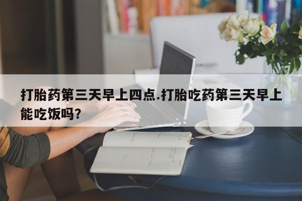 网上买打胎药联系方式微信，打胎药第三天早上四点.打胎吃药第三天早上能吃饭吗？
