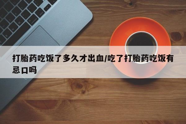 网上买打胎药联系方式微信，打胎药吃饭了多久才出血/吃了打胎药吃饭有忌口吗