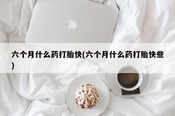 网上买打胎药联系方式微信，六个月什么药打胎快(六个月什么药打胎快些)
