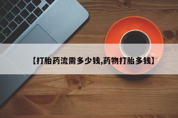 网上买打胎药联系方式微信，【打胎药流需多少钱,药物打胎多钱】