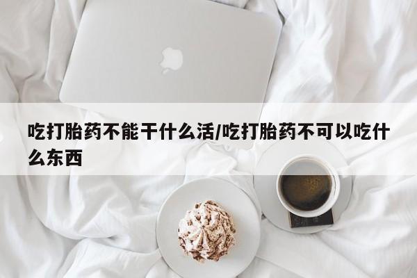 网上买打胎药联系方式微信，吃打胎药不能干什么活/吃打胎药不可以吃什么东西