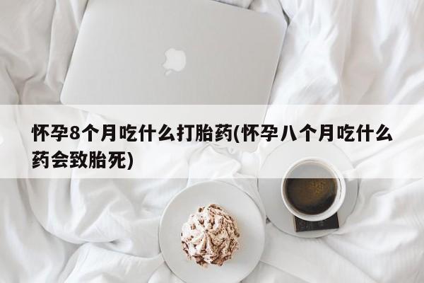 网上买打胎药联系方式微信，怀孕8个月吃什么打胎药(怀孕八个月吃什么药会致胎死)