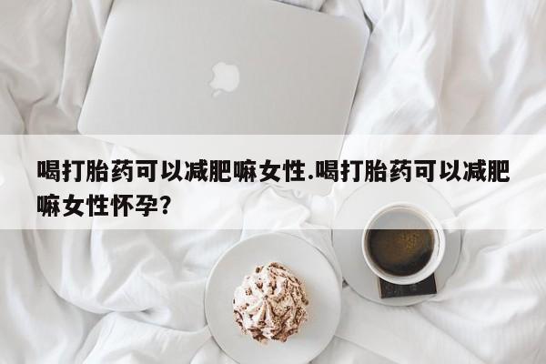网上买打胎药联系方式微信，喝打胎药可以减肥嘛女性.喝打胎药可以减肥嘛女性怀孕？