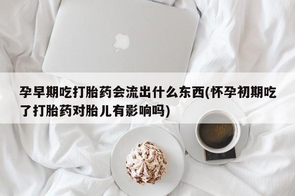 网上买打胎药联系方式微信，孕早期吃打胎药会流出什么东西(怀孕初期吃了打胎药对胎儿有影响吗)