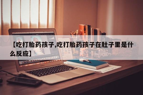 网上买打胎药联系方式微信，【吃打胎药孩子,吃打胎药孩子在肚子里是什么反应】