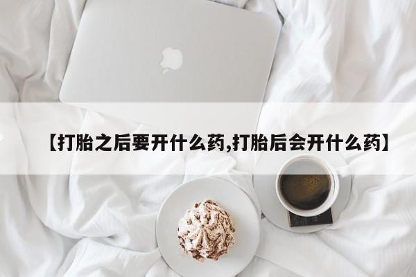 网上买打胎药联系方式微信，【打胎之后要开什么药,打胎后会开什么药】