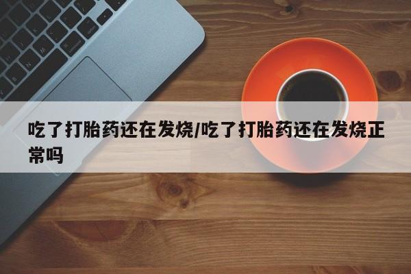 网上买打胎药联系方式微信，吃了打胎药还在发烧/吃了打胎药还在发烧正常吗
