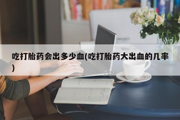 网上买打胎药联系方式微信，吃打胎药会出多少血(吃打胎药大出血的几率)