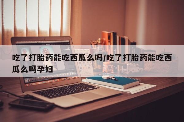 网上买打胎药联系方式微信，吃了打胎药能吃西瓜么吗/吃了打胎药能吃西瓜么吗孕妇