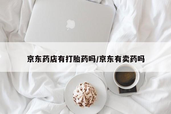 网上买打胎药联系方式微信，京东药店有打胎药吗/京东有卖药吗