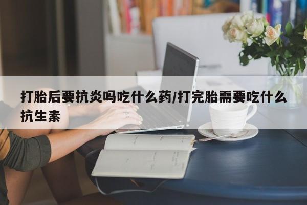网上买打胎药联系方式微信，打胎后要抗炎吗吃什么药/打完胎需要吃什么抗生素