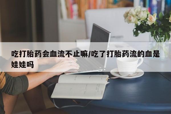 网上买打胎药联系方式微信，吃打胎药会血流不止嘛/吃了打胎药流的血是娃娃吗