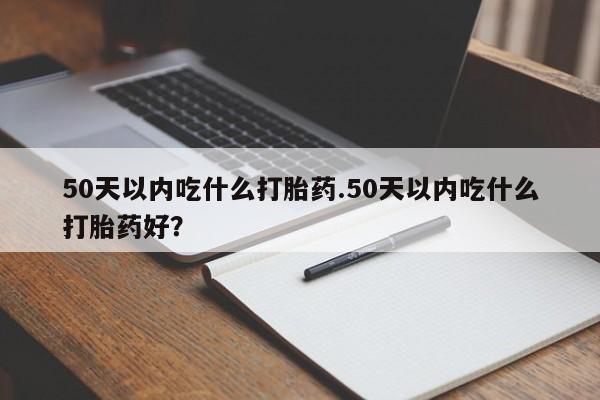 网上买打胎药联系方式微信，50天以内吃什么打胎药.50天以内吃什么打胎药好？